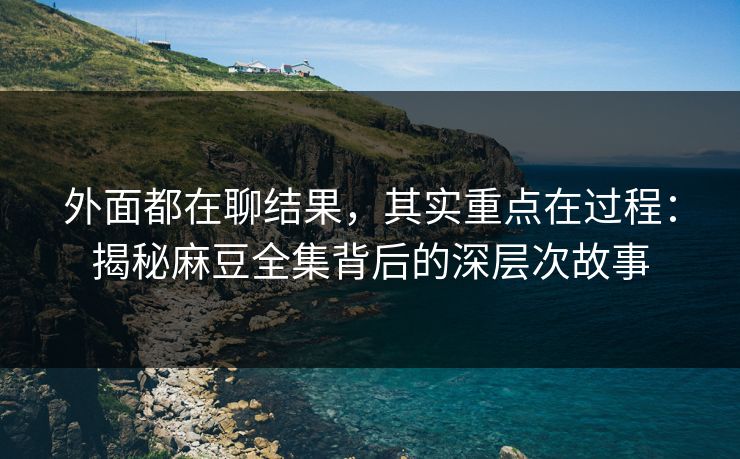外面都在聊结果，其实重点在过程：揭秘麻豆全集背后的深层次故事